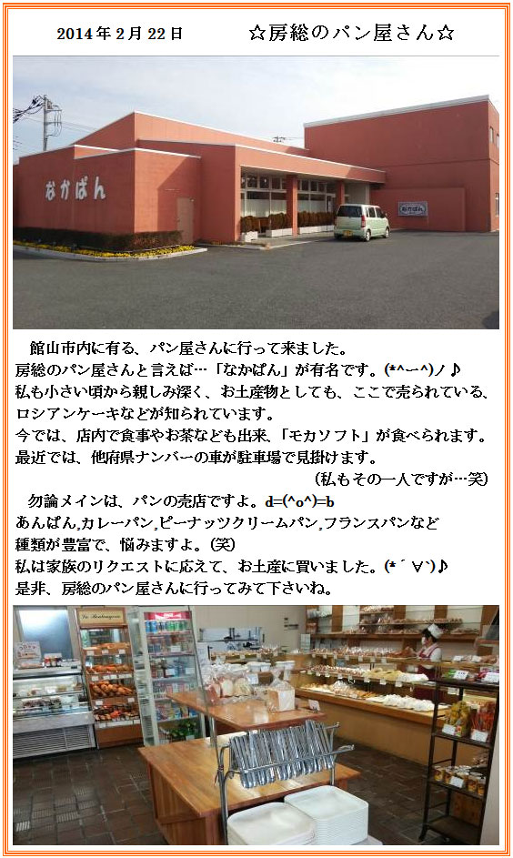 2014年2月22日 ☆房総のパン屋さん☆館山市内に有る、パン屋さんに行って来ました。房総のパン屋さんと言えば…「なかぱん」が有名です。(*^ー^)ノ♪私も小さい頃から親しみ深く、お土産物としても、ここで売られている、ロシアンケーキなどが知られています。今では、店内で食事やお茶なども出来、「モカソフト」が食べられます。最近では、他府県ナンバーの車が駐車場で見掛けます。（私もその一人ですが…笑）
勿論メインは、パンの売店ですよ。d=(^o^)=bあんぱん,カレーパン,ピーナッツクリームパン,フランスパンなど
種類が豊富で、悩みますよ。（笑）　私は家族のリクエストに応えて、お土産に買いました。(*´∀`)♪是非、房総のパン屋さんに行ってみて下さいね。