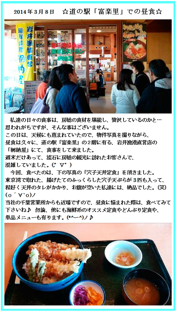 2014年3月8日　☆道の駅「富楽里」での昼食☆私達の日々の食事は、房総の食材を堪能し、贅沢しているのかと…思われがちですが、そんな事はございません。
この日は、天候にも恵まれていたので、物件写真を撮りながら、昼食は久々に、道の駅「富楽里」の２階に有る、岩井漁港直営店の
「網納屋」にて、食事をして来ました。週末だけあって、流石に房総の観光に訪れたお客さんで、混雑していました。(;゜∇゜)
今回、食べたのは、下の写真の「穴子天丼定食」を頂きました。東京湾で取れた、揚げたてのふっくらした穴子天ぷらが3匹も入って、程好く天丼のタレがかかり、お腹が空いた私達には、絶品でした。（笑）(о´∀`о)ノ当社の千葉営業所からも近場ですので、昼食に悩まれた際は、食べてみて下さいね♪勿論、他にも海鮮系のオススメ定食やどんぶり定食や、単品メニューも有ります。(*^ー^)ノ♪