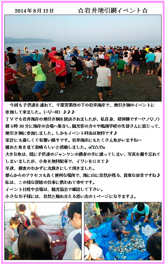 
2014年8月12日　☆岩井地引網イベント
　今回も子供達を連れて、千葉営業所の下の岩井海岸で、地引き網のイベントに
参加して来ました。（~▽~＠）♪♪♪
ＴＶでも岩井海岸の地引き網を放送されましたが、私自身、初体験です…(*ノ▽ノ)
朝5時30分に海岸の会場へ集合し、観光客の方々や臨海学校の生徒さんに混じって、
地引き網に参加しました。しかもイベント料金は無料です♪
家計にも優しくて有難い限りです。岩井海岸にもたくさん魚がいますね～
捕れた魚を見て素晴らしいと感動しました。o(T△T)o
大きな魚は、既に子供達のジャンケンの勝者の手に渡ってしまい、写真を撮り忘れて
しまいましたが、小魚を無料配布で、イワシをＧＥＴ♪
早速、朝食のおかずに丸焼きにして頂きました。
都心からのアクセスも良く便利な場所で、海に山に自然が残る、貴重な田舎ですね♪
私は、この様な房総の仕事に携われて幸せです。
イベント日程や会場は、観光協会で確認して下さい。
小さなお子様には、自然と触れ合える思い出の１ページになりますよ。
